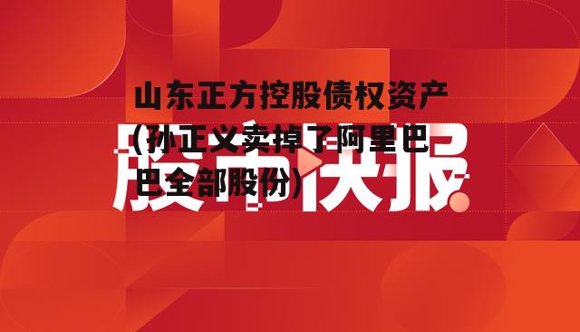 山东正方控股债权资产(孙正义卖掉了阿里巴巴全部股份)